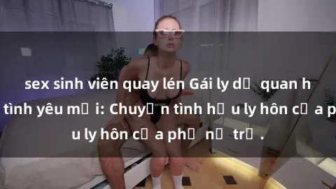 sex sinh viên quay lén Gái ly dị quan hệ tìm kiếm tình yêu mới: Chuyện tình hậu ly hôn của phụ nữ trẻ.