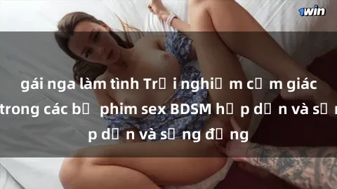 gái nga làm tình Trải nghiệm cảm giác mới lạ trong các bộ phim sex BDSM hấp dẫn và sống động