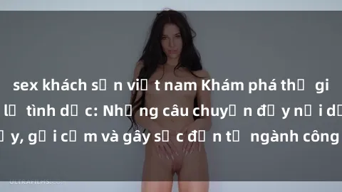 sex khách sạn việt nam Khám phá thế giới của phim sex nô lệ tình dục: Những câu chuyện đầy nổi dậy, gợi cảm và gây sốc đến từ ngành công nghiệp giải trí đen tối