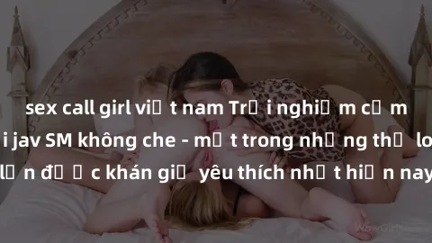 sex call girl việt nam Trải nghiệm cảm xúc thăng hoa với jav SM không che - một trong những thể loại phim người lớn được khán giả yêu thích nhất hiện nay. Đảm bảo đem lại sự hấp dẫn, kích thích tối đa