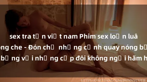 sex tra tấn việt nam Phim sex loạn luân đầy kích thích không che - Đón chờ những cảnh quay nóng bỏng với những cặp đôi không ngại hãm hiếp gia đình trong lòng