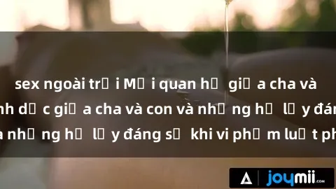 sex ngoài trời Mối quan hệ giữa cha và con: Sự thật về tình dục giữa cha và con và những hệ lụy đáng sợ khi vi phạm luật pháp.