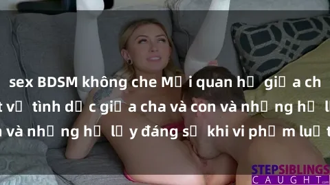 sex BDSM không che Mối quan hệ giữa cha và con: Sự thật về tình dục giữa cha và con và những hệ lụy đáng sợ khi vi phạm luật pháp.