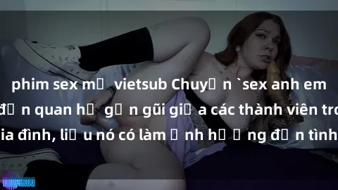 phim sex mỹ vietsub Chuyện `sex anh em ruột` - Đề cập đến quan hệ gần gũi giữa các thành viên trong gia đình, liệu nó có làm ảnh hưởng đến tình cảm gia đình hay không?