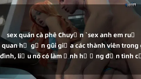 sex quán cà phê Chuyện `sex anh em ruột` - Đề cập đến quan hệ gần gũi giữa các thành viên trong gia đình, liệu nó có làm ảnh hưởng đến tình cảm gia đình hay không?