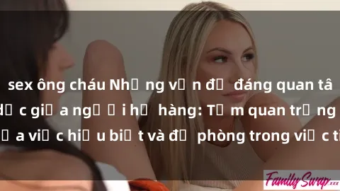 sex ông cháu Những vấn đề đáng quan tâm về quan hệ tình dục giữa người họ hàng: Tầm quan trọng của việc hiểu biết và đề phòng trong việc tiếp xúc trong gia đình.