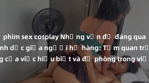 phim sex cosplay Những vấn đề đáng quan tâm về quan hệ tình dục giữa người họ hàng: Tầm quan trọng của việc hiểu biết và đề phòng trong việc tiếp xúc trong gia đình.