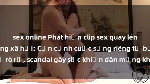 sex online Phát hiện clip sex quay lén hot nhất trên mạng xã hội: Cận cảnh cuộc sống riêng tư bị rò rỉ, scandal gây sốc khiến dân mạng không khỏi bàng hoàng
