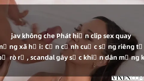jav không che Phát hiện clip sex quay lén hot nhất trên mạng xã hội: Cận cảnh cuộc sống riêng tư bị rò rỉ, scandal gây sốc khiến dân mạng không khỏi bàng hoàng