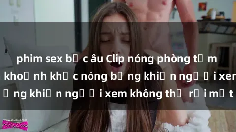 phim sex bắc âu Clip nóng phòng tắm gây sốt: Cận cảnh khoảnh khắc nóng bỏng khiến người xem không thể rời mắt