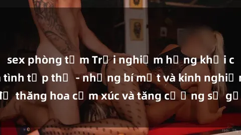 sex phòng tắm Trải nghiệm hứng khởi cùng với việc làm tình tập thể - những bí mật và kinh nghiệm để thăng hoa cảm xúc và tăng cường sự gắn kết trong mối quan hệ