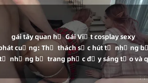 gái tây quan hệ Gái Việt cosplay sexy khiến fan hâm mộ phát cuồng: Thử thách sức hút từ những bộ trang phục đầy sáng tạo và quyến rũ!