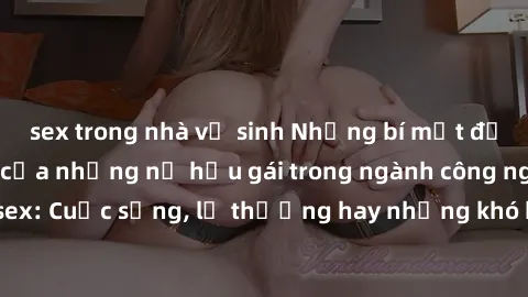 sex trong nhà vệ sinh Những bí mật đằng sau cuộc sống của những nữ hầu gái trong ngành công nghiệp sex: Cuộc sống, lẽ thường hay những khó khăn mà họ phải đối mặt.