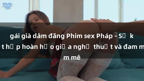 gái già dâm đãng Phim sex Pháp - Sự kết hợp hoàn hảo giữa nghệ thuật và đam mê