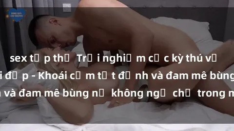 sex tập thể Trải nghiệm cực kỳ thú vị khi làm tình với gái đẹp - Khoái cảm tột đỉnh và đam mê bùng nổ không ngờ chỉ trong một đêm!