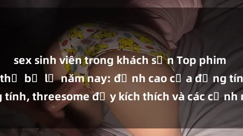 sex sinh viên trong khách sạn Top phim sex hot nhất không thể bỏ lỡ năm nay: đỉnh cao của đồng tính, threesome đầy kích thích và các cảnh nóng đang gây sốt!