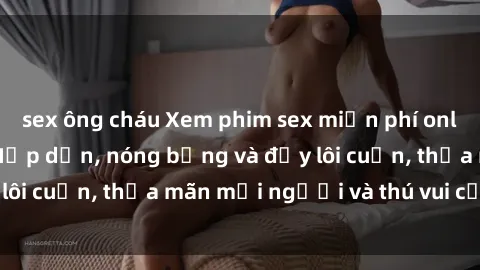 sex ông cháu Xem phim sex miễn phí online ngay tại đây – Hấp dẫn, nóng bỏng và đầy lôi cuốn, thỏa mãn mọi người và thú vui của bạn!