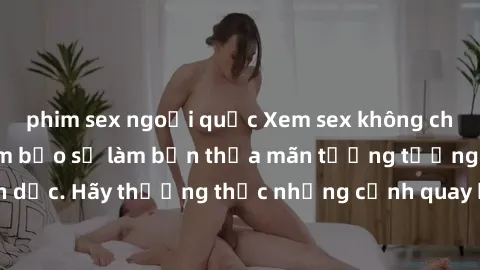 phim sex ngoại quốc Xem sex không che HD miễn phí đảm bảo sẽ làm bạn thỏa mãn tưởng tượng và nhu cầu tình dục. Hãy thưởng thức những cảnh quay hấp dẫn và mãnh liệt ngay bây giờ!