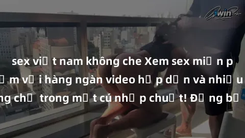 sex việt nam không che Xem sex miễn phí: Cùng trải nghiệm với hàng ngàn video hấp dẫn và nhiều thể loại đa dạng chỉ trong một cú nhấp chuột! Đừng bỏ lỡ cơ hội thưởng thức tuyệt vời này ngay hôm nay!