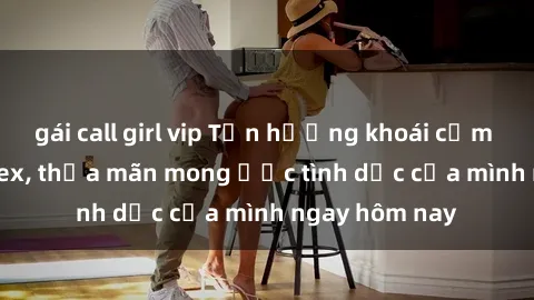 gái call girl vip Tận hưởng khoái cảm với gái xinh sex, thỏa mãn mong ước tình dục của mình ngay hôm nay