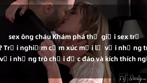sex ông cháu Khám phá thế giới sex trực tuyến: Hơn tuổi? Trải nghiệm cảm xúc mới lạ với những trò chơi độc đáo và kích thích người lớn