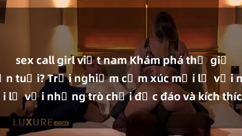 sex call girl việt nam Khám phá thế giới sex trực tuyến: Hơn tuổi? Trải nghiệm cảm xúc mới lạ với những trò chơi độc đáo và kích thích người lớn
