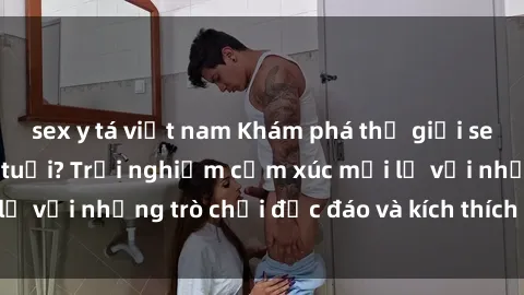sex y tá việt nam Khám phá thế giới sex trực tuyến: Hơn tuổi? Trải nghiệm cảm xúc mới lạ với những trò chơi độc đáo và kích thích người lớn