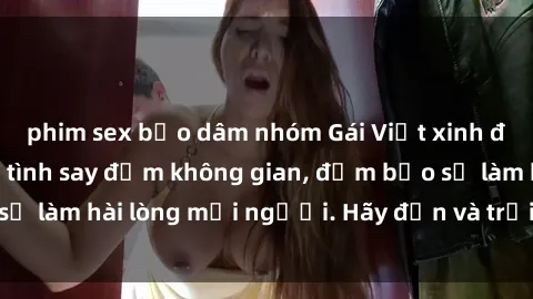 phim sex bạo dâm nhóm Gái Việt xinh đẹp, nồng nàn làm tình say đắm không gian, đảm bảo sẽ làm hài lòng mọi người. Hãy đến và trải nghiệm ngay!