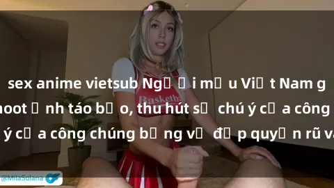 sex anime vietsub Người mẫu Việt Nam gây sốt với loạt shoot ảnh táo bạo, thu hút sự chú ý của công chúng bằng vẻ đẹp quyến rũ và gợi cảm.