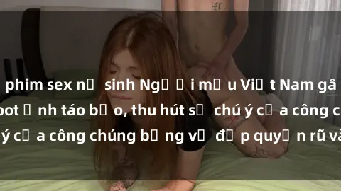 phim sex nữ sinh Người mẫu Việt Nam gây sốt với loạt shoot ảnh táo bạo, thu hút sự chú ý của công chúng bằng vẻ đẹp quyến rũ và gợi cảm.