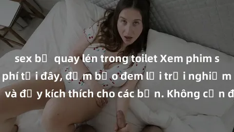 sex bị quay lén trong toilet Xem phim sex không che miễn phí tại đây, đảm bảo đem lại trải nghiệm thú vị và đầy kích thích cho các bạn. Không cần đăng ký, hoàn toàn miễn phí.
