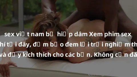 sex việt nam bị hiếp dâm Xem phim sex không che miễn phí tại đây, đảm bảo đem lại trải nghiệm thú vị và đầy kích thích cho các bạn. Không cần đăng ký, hoàn toàn miễn phí.