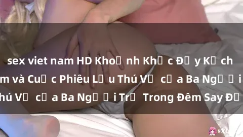 sex viet nam HD Khoảnh Khắc Đầy Kịch Tính: Sex  Việt Nam và Cuộc Phiêu Lưu Thú Vị của Ba Người Trẻ Trong Đêm Say Đắm