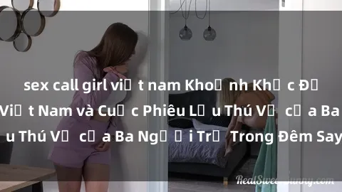 sex call girl việt nam Khoảnh Khắc Đầy Kịch Tính: Sex  Việt Nam và Cuộc Phiêu Lưu Thú Vị của Ba Người Trẻ Trong Đêm Say Đắm