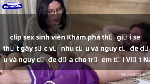 clip sex sinh viên Khám phá thế giới sex loli Việt Nam: Sự thật gây sốc về nhu cầu và nguy cơ đe dọa cho trẻ em tại Việt Nam