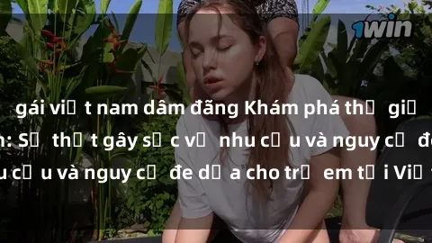gái việt nam dâm đãng Khám phá thế giới sex loli Việt Nam: Sự thật gây sốc về nhu cầu và nguy cơ đe dọa cho trẻ em tại Việt Nam