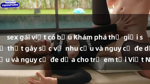 sex gái việt có bầu Khám phá thế giới sex loli Việt Nam: Sự thật gây sốc về nhu cầu và nguy cơ đe dọa cho trẻ em tại Việt Nam