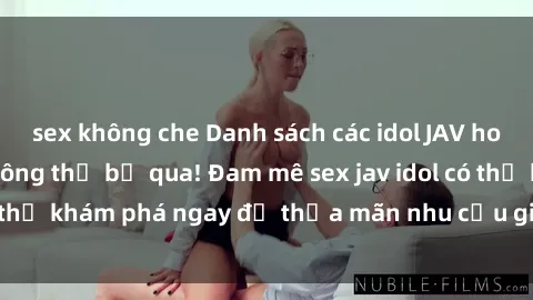 sex không che Danh sách các idol JAV hot nhất hiện nay không thể bỏ qua! Đam mê sex jav idol có thể khám phá ngay để thỏa mãn nhu cầu giải trí của mình!