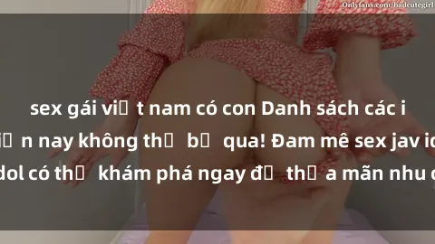 sex gái việt nam có con Danh sách các idol JAV hot nhất hiện nay không thể bỏ qua! Đam mê sex jav idol có thể khám phá ngay để thỏa mãn nhu cầu giải trí của mình!